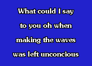 What could I say
to you oh when
making the waves

was left unconcious