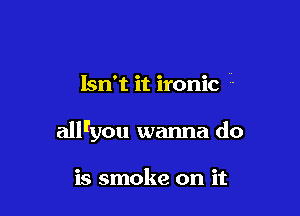 Isn't it ironic -

all'you wanna do

is smoke on it