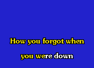 How you forgot when

you were down