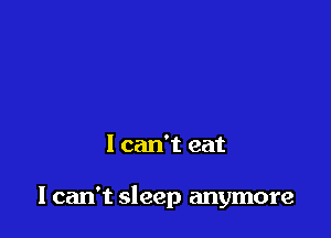 I can't eat

I can't sleep anymore