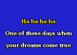 Ha ha ha ha

One of these days when

your dreams come true