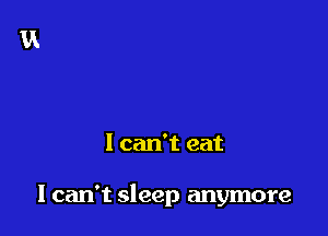 I can't eat

I can't sleep anymore