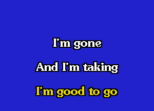 I'm gone

And I'm taking

I'm good to go