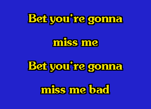 Bet you're gonna

miss me

Bet you're gonna

miss me bad