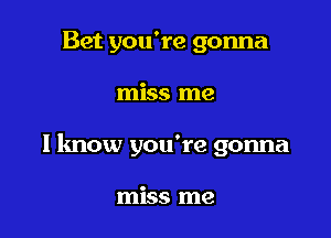 Bet you're gonna

miss me

I know you're gonna

miss me