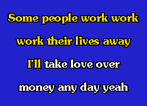 Some people work work
work their lives away
I'll take love over

money any day yeah