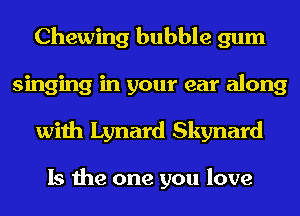 Chewing bubble gum
singing in your ear along
with Lynard Skynard

Is the one you love