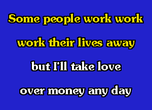 Some people work work
work their lives away

but I'll take love

over money any day