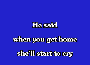 He said

when you get home

she'll start to cry