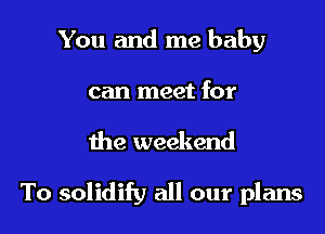 You and me baby
can meet for

the weekend

To solidify all our plans