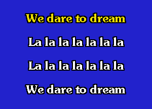 We dare to dream
La la la la la la la
La la la la la la la

We dare to dream I