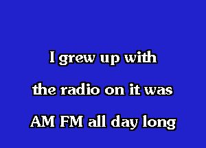 lgrew up with

the radio on it was

AM PM all day long