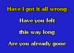 Have I got it all wrong

Have you felt

this way long

Are you already gone