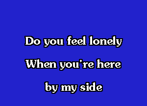 Do you feel lonely

When you're here

by my side