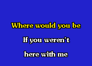 Where would you be

If you weren't

here with me