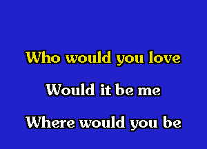 Who would you love

Would it be me

Where would you be