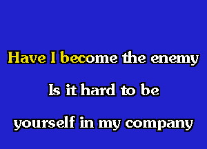 Have I become the enemy
Is it hard to be

yourself in my company