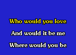 Who would you love

And would it be me

Where would you be