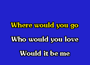 Where would you go

1Who would you love

Would it be me