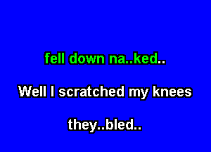 fell down na..ked..

Well I scratched my knees

they..bled..