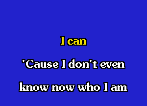 lcan

'Cause I don't even

know now who I am