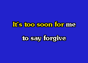 It's too soon for me

to say forgive