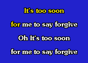It's too soon
for me to say forgive

Oh It's too soon

for me to say forgive