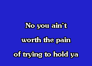 No you ain't

worth the pain

of trying to hold ya