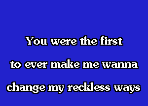 You were the first
to ever make me wanna

change my reckless ways
