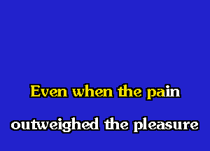 Even when the pain

outweighed 1he pleasure