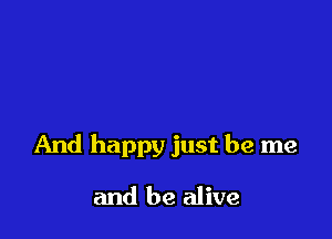 And happy just be me

and be alive