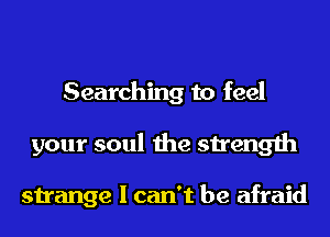 Searching to feel
your soul the strength

strange I can't be afraid