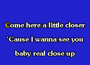 Come here a little closer
'Cause I wanna see you

baby real close up