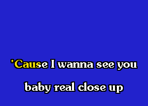 'Cause I wanna see you

baby real close up