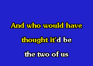 And who would have

thought it'd be

the two of us