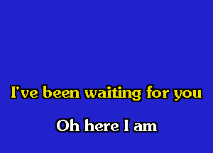I've been waiting for you

Oh here I am