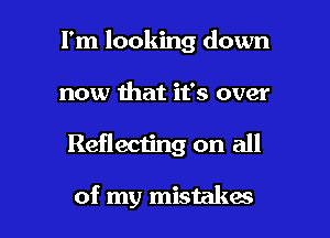 I'm looking down

now that it's over

Reflecting on all

of my mistakes