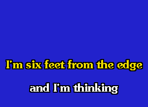 I'm six feet from the edge

and I'm thinking