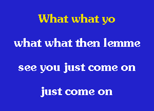 What what go
what what then lemme
see you just come on

just come on