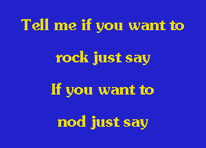 Tell me if you want to
rock just say

If you want to

nod just say