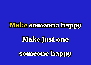 Make someone happy

Make just one

someone happy