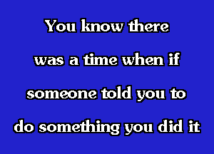 You know there
was a time when if
someone told you to

do something you did it