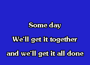 Some day

We'll get it together

and we'll get it all done