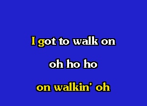 lgot to walk on

oh ho ho

on walkin' oh