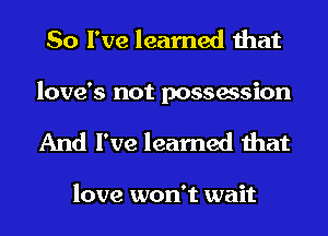 So I've learned that

love's not possession
And I've learned that

love won't wait