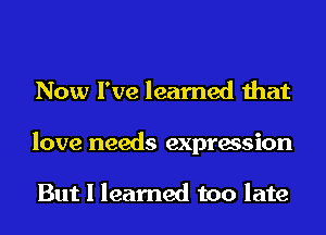 Now I've learned that
love needs expression

But I learned too late
