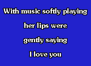 With music softly playing

her lips were
gendy saying

I love you
