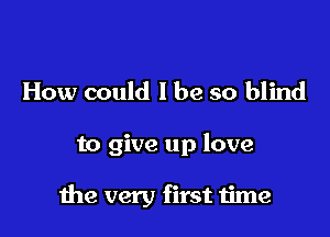How could I be so blind

to give up love

the very first time