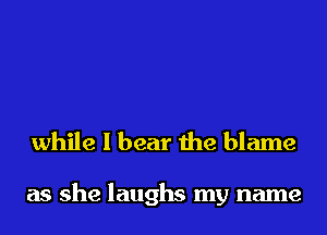 while I bear the blame

as she laughs my name