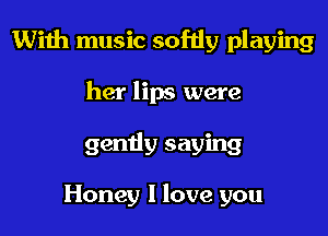 With music softly playing

her lips were
gendy saying

Honey I love you